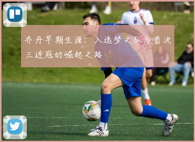 乔丹早期生涯:入选梦之队与首次三连冠的崛起之路