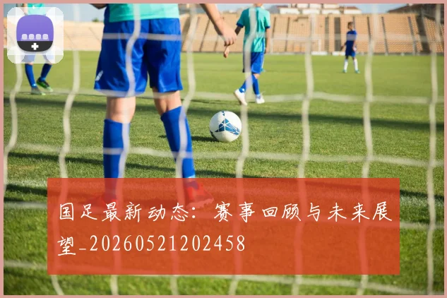国足最新动态：赛事回顾与未来展望_20260521202458