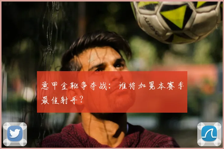 意甲金靴争夺战：谁将加冕本赛季最佳射手？