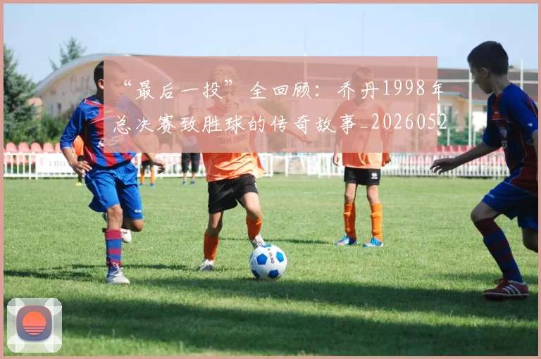 “最后一投”全回顾:乔丹1998年总决赛致胜球的传奇故事_20260526125618