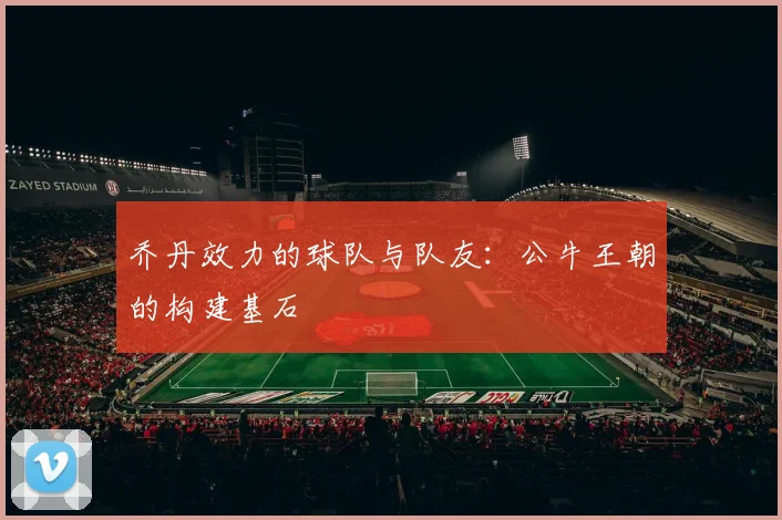 乔丹效力的球队与队友：公牛王朝的构建基石
