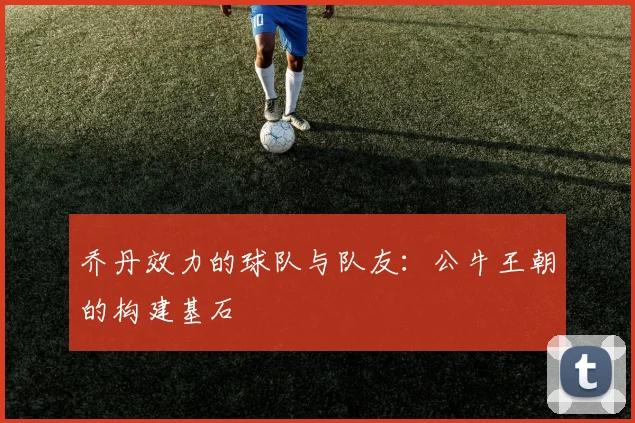 乔丹效力的球队与队友：公牛王朝的构建基石